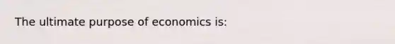 The ultimate purpose of economics is: