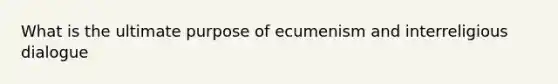 What is the ultimate purpose of ecumenism and interreligious dialogue