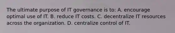 The ultimate purpose of IT governance is to: A. encourage optimal use of IT. B. reduce IT costs. C. decentralize IT resources across the organization. D. centralize control of IT.