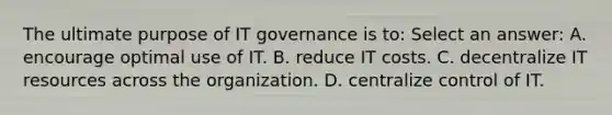 The ultimate purpose of IT governance is to: Select an answer: A. encourage optimal use of IT. B. reduce IT costs. C. decentralize IT resources across the organization. D. centralize control of IT.