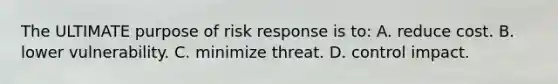 The ULTIMATE purpose of risk response is to: A. reduce cost. B. lower vulnerability. C. minimize threat. D. control impact.