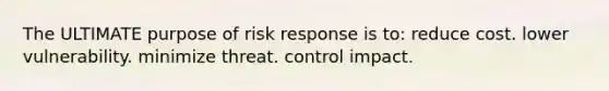 The ULTIMATE purpose of risk response is to: reduce cost. lower vulnerability. minimize threat. control impact.