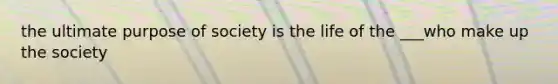 the ultimate purpose of society is the life of the ___who make up the society