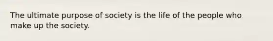 The ultimate purpose of society is the life of the people who make up the society.