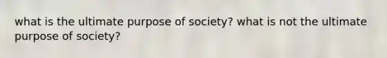 what is the ultimate purpose of society? what is not the ultimate purpose of society?