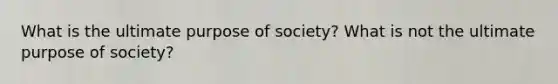 What is the ultimate purpose of society? What is not the ultimate purpose of society?