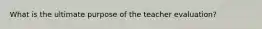 What is the ultimate purpose of the teacher evaluation?
