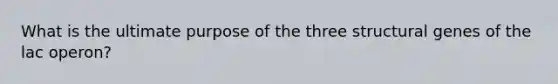 What is the ultimate purpose of the three structural genes of the lac operon?