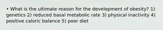 • What is the ultimate reason for the development of obesity? 1) genetics 2) reduced basal metabolic rate 3) physical inactivity 4) positive caloric balance 5) poor diet