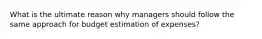 What is the ultimate reason why managers should follow the same approach for budget estimation of expenses?