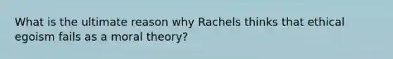 What is the ultimate reason why Rachels thinks that ethical egoism fails as a moral theory?