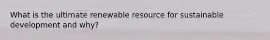 What is the ultimate renewable resource for sustainable development and why?