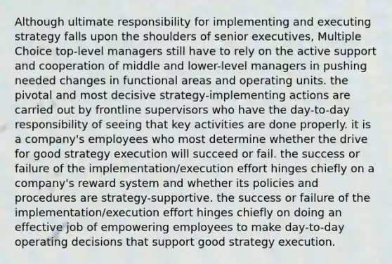 Although ultimate responsibility for implementing and executing strategy falls upon the shoulders of senior executives, Multiple Choice top-level managers still have to rely on the active support and cooperation of middle and lower-level managers in pushing needed changes in functional areas and operating units. the pivotal and most decisive strategy-implementing actions are carried out by frontline supervisors who have the day-to-day responsibility of seeing that key activities are done properly. it is a company's employees who most determine whether the drive for good strategy execution will succeed or fail. the success or failure of the implementation/execution effort hinges chiefly on a company's reward system and whether its policies and procedures are strategy-supportive. the success or failure of the implementation/execution effort hinges chiefly on doing an effective job of empowering employees to make day-to-day operating decisions that support good strategy execution.