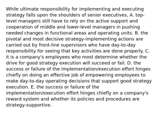 While ultimate responsibility for implementing and executing strategy falls upon the shoulders of senior executives, A. top-level managers still have to rely on the active support and cooperation of middle and lower-level managers in pushing needed changes in functional areas and operating units. B. the pivotal and most decisive strategy-implementing actions are carried out by front-line supervisors who have day-to-day responsibility for seeing that key activities are done properly. C. it is a company's employees who most determine whether the drive for good strategy execution will succeed or fail. D. the success or failure of the implementation/execution effort hinges chiefly on doing an effective job of empowering employees to make day-to-day operating decisions that support good strategy execution. E. the success or failure of the implementation/execution effort hinges chiefly on a company's reward system and whether its policies and procedures are strategy-supportive.