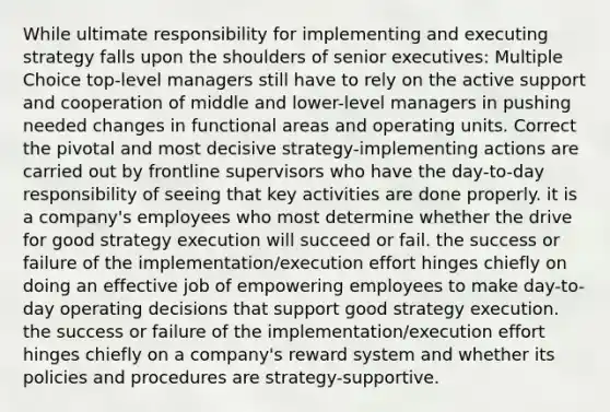 While ultimate responsibility for implementing and executing strategy falls upon the shoulders of senior executives: Multiple Choice top-level managers still have to rely on the active support and cooperation of middle and lower-level managers in pushing needed changes in functional areas and operating units. Correct the pivotal and most decisive strategy-implementing actions are carried out by frontline supervisors who have the day-to-day responsibility of seeing that key activities are done properly. it is a company's employees who most determine whether the drive for good strategy execution will succeed or fail. the success or failure of the implementation/execution effort hinges chiefly on doing an effective job of empowering employees to make day-to-day operating decisions that support good strategy execution. the success or failure of the implementation/execution effort hinges chiefly on a company's reward system and whether its policies and procedures are strategy-supportive.