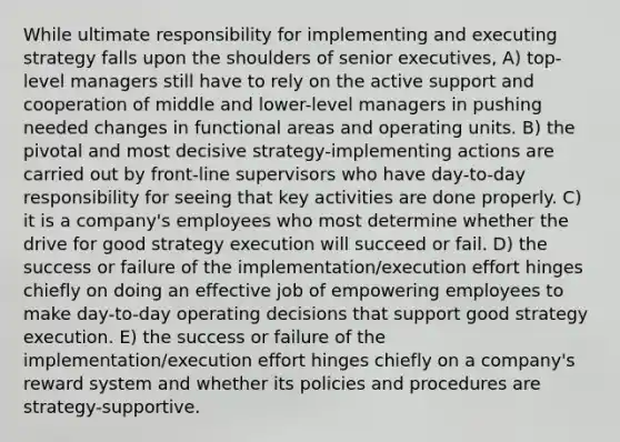 While ultimate responsibility for implementing and executing strategy falls upon the shoulders of senior executives, A) top-level managers still have to rely on the active support and cooperation of middle and lower-level managers in pushing needed changes in functional areas and operating units. B) the pivotal and most decisive strategy-implementing actions are carried out by front-line supervisors who have day-to-day responsibility for seeing that key activities are done properly. C) it is a company's employees who most determine whether the drive for good strategy execution will succeed or fail. D) the success or failure of the implementation/execution effort hinges chiefly on doing an effective job of empowering employees to make day-to-day operating decisions that support good strategy execution. E) the success or failure of the implementation/execution effort hinges chiefly on a company's reward system and whether its policies and procedures are strategy-supportive.