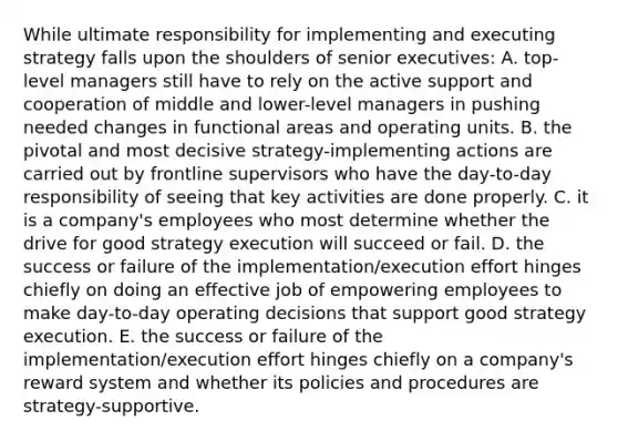 While ultimate responsibility for implementing and executing strategy falls upon the shoulders of senior executives: A. top-level managers still have to rely on the active support and cooperation of middle and lower-level managers in pushing needed changes in functional areas and operating units. B. the pivotal and most decisive strategy-implementing actions are carried out by frontline supervisors who have the day-to-day responsibility of seeing that key activities are done properly. C. it is a company's employees who most determine whether the drive for good strategy execution will succeed or fail. D. the success or failure of the implementation/execution effort hinges chiefly on doing an effective job of empowering employees to make day-to-day operating decisions that support good strategy execution. E. the success or failure of the implementation/execution effort hinges chiefly on a company's reward system and whether its policies and procedures are strategy-supportive.