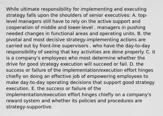 While ultimate responsibility for implementing and executing strategy falls upon the shoulders of senior executives: A. top-level managers still have to rely on the active support and cooperation of middle and lower-level . managers in pushing needed changes in functional areas and operating units. B. the pivotal and most decisive strategy-implementing actions are carried out by front-line supervisors . who have the day-to-day responsibility of seeing that key activities are done properly. C. it is a company's employees who most determine whether the drive for good strategy execution will succeed or fail. D. the success or failure of the implementation/execution effort hinges chiefly on doing an effective job of empowering employees to make day-to-day operating decisions that support good strategy execution. E. the success or failure of the implementation/execution effort hinges chiefly on a company's reward system and whether its policies and procedures are strategy-supportive.