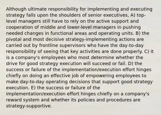 Although ultimate responsibility for implementing and executing strategy falls upon the shoulders of senior executives, A) top-level managers still have to rely on the active support and cooperation of middle and lower-level managers in pushing needed changes in functional areas and operating units. B) the pivotal and most decisive strategy-implementing actions are carried out by frontline supervisors who have the day-to-day responsibility of seeing that key activities are done properly. C) it is a company's employees who most determine whether the drive for good strategy execution will succeed or fail. D) the success or failure of the implementation/execution effort hinges chiefly on doing an effective job of empowering employees to make day-to-day operating decisions that support good strategy execution. E) the success or failure of the implementation/execution effort hinges chiefly on a company's reward system and whether its policies and procedures are strategy-supportive.