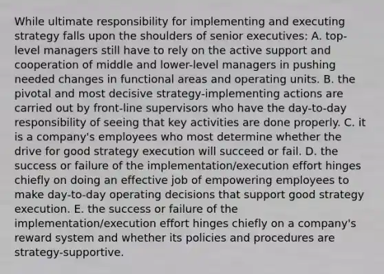 While ultimate responsibility for implementing and executing strategy falls upon the shoulders of senior executives: A. top-level managers still have to rely on the active support and cooperation of middle and lower-level managers in pushing needed changes in functional areas and operating units. B. the pivotal and most decisive strategy-implementing actions are carried out by front-line supervisors who have the day-to-day responsibility of seeing that key activities are done properly. C. it is a company's employees who most determine whether the drive for good strategy execution will succeed or fail. D. the success or failure of the implementation/execution effort hinges chiefly on doing an effective job of empowering employees to make day-to-day operating decisions that support good strategy execution. E. the success or failure of the implementation/execution effort hinges chiefly on a company's reward system and whether its policies and procedures are strategy-supportive.