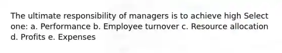 The ultimate responsibility of managers is to achieve high Select one: a. Performance b. Employee turnover c. Resource allocation d. Profits e. Expenses