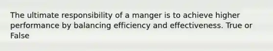 The ultimate responsibility of a manger is to achieve higher performance by balancing efficiency and effectiveness. True or False