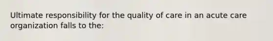 Ultimate responsibility for the quality of care in an acute care organization falls to the: