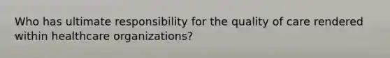 Who has ultimate responsibility for the quality of care rendered within healthcare organizations?