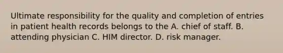 Ultimate responsibility for the quality and completion of entries in patient health records belongs to the A. chief of staff. B. attending physician C. HIM director. D. risk manager.