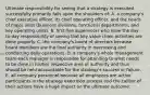 Ultimate responsibility for seeing that a strategy is executed successfully primarily falls upon the shoulders of: A. a company's chief executive officer, its chief operating officer, and the heads of major units (business divisions, functional departments, and key operating units). B. first-line supervisors who have the day-to-day responsibility of seeing that key value chain activities are done properly. C. the company's board of directors because board members are the final authority in overseeing and conducting daily operations. D. a company's whole management team-each manager is responsible for attending to what needs to be done in his/her respective area of authority and thus should be held accountable for the strategy's success or failure. E. all company personnel because all employees are active participants in the strategy execution process and the caliber of their actions have a huge impact on the ultimate outcome.