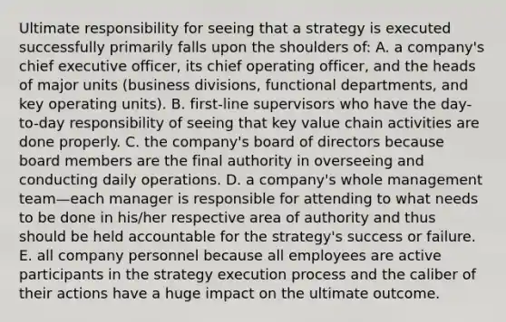 Ultimate responsibility for seeing that a strategy is executed successfully primarily falls upon the shoulders of: A. a company's chief executive officer, its chief operating officer, and the heads of major units (business divisions, functional departments, and key operating units). B. first-line supervisors who have the day-to-day responsibility of seeing that key value chain activities are done properly. C. the company's board of directors because board members are the final authority in overseeing and conducting daily operations. D. a company's whole management team—each manager is responsible for attending to what needs to be done in his/her respective area of authority and thus should be held accountable for the strategy's success or failure. E. all company personnel because all employees are active participants in the strategy execution process and the caliber of their actions have a huge impact on the ultimate outcome.