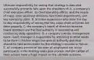 Ultimate responsibility for seeing that strategy is executed successfully primarily falls upon the shoulders of: A. a company's chief executive officer, its chief operating officer, and the heads of major units (business divisions, functional departments, and key operating units). B. first-line supervisors who have the day-to-day responsibility of seeing that key value chain activities are done properly. C. the company's board of directors because board members are the final authority in overseeing and conducting daily operations. D. a company's whole management team—each manager is responsible for attending to what needs to be done in his/her respective area of authority and thus should be held accountable for the strategy's success or failure. E. all company personnel because all employees are active participants in the strategy execution process and the caliber of their actions have a huge impact on the ultimate outcome.