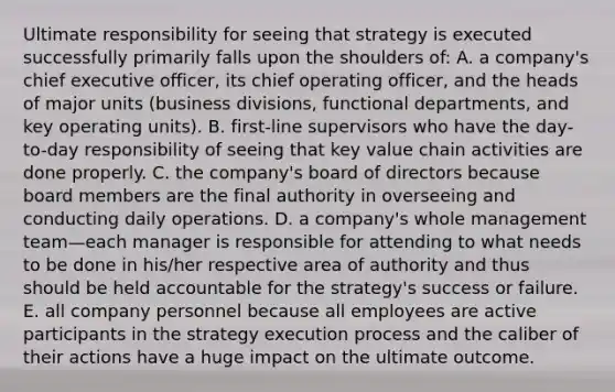 Ultimate responsibility for seeing that strategy is executed successfully primarily falls upon the shoulders of: A. a company's chief executive officer, its chief operating officer, and the heads of major units (business divisions, functional departments, and key operating units). B. first-line supervisors who have the day-to-day responsibility of seeing that key value chain activities are done properly. C. the company's board of directors because board members are the final authority in overseeing and conducting daily operations. D. a company's whole management team—each manager is responsible for attending to what needs to be done in his/her respective area of authority and thus should be held accountable for the strategy's success or failure. E. all company personnel because all employees are active participants in the strategy execution process and the caliber of their actions have a huge impact on the ultimate outcome.