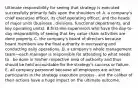 Ultimate responsibility for seeing that strategy is executed successfully primarily falls upon the shoulders of: A. a company's chief executive officer, its chief operating officer, and the heads of major units (business . divisions, functional departments, and key operating units). B.first-line supervisors who have the day-to-day responsibility of seeing that key value chain activities are done properly. C. the company's board of directors because board members are the final authority in overseeing and conducting daily operations. D. a company's whole management team—each manager is responsible for attending to what needs to . be done in his/her respective area of authority and thus should be held accountable for the strategy's success or failure. E. all company personnel because all employees are active participants in the strategy execution process . and the caliber of their actions have a huge impact on the ultimate outcome.