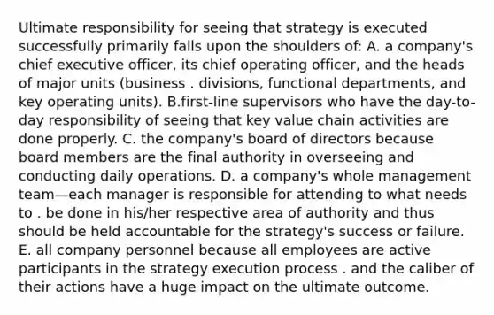 Ultimate responsibility for seeing that strategy is executed successfully primarily falls upon the shoulders of: A. a company's chief executive officer, its chief operating officer, and the heads of major units (business . divisions, functional departments, and key operating units). B.first-line supervisors who have the day-to-day responsibility of seeing that key value chain activities are done properly. C. the company's board of directors because board members are the final authority in overseeing and conducting daily operations. D. a company's whole management team—each manager is responsible for attending to what needs to . be done in his/her respective area of authority and thus should be held accountable for the strategy's success or failure. E. all company personnel because all employees are active participants in the strategy execution process . and the caliber of their actions have a huge impact on the ultimate outcome.