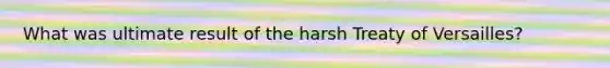 What was ultimate result of the harsh Treaty of Versailles?