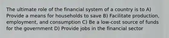 The ultimate role of the financial system of a country is to A) Provide a means for households to save B) Facilitate production, employment, and consumption C) Be a low-cost source of funds for the government D) Provide jobs in the financial sector