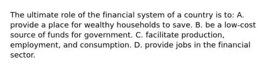 The ultimate role of the financial system of a country is to: A. provide a place for wealthy households to save. B. be a low-cost source of funds for government. C. facilitate production, employment, and consumption. D. provide jobs in the financial sector.