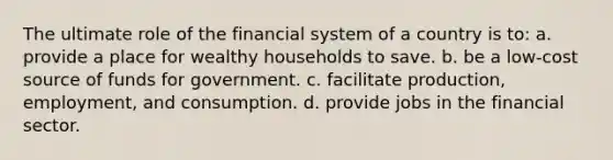 The ultimate role of the financial system of a country is to: a. provide a place for wealthy households to save. b. be a low-cost source of funds for government. c. facilitate production, employment, and consumption. d. provide jobs in the financial sector.