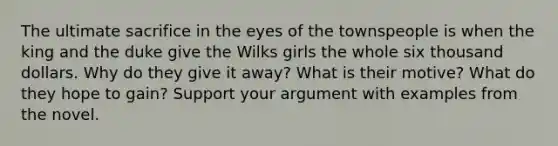 The ultimate sacrifice in the eyes of the townspeople is when the king and the duke give the Wilks girls the whole six thousand dollars. Why do they give it away? What is their motive? What do they hope to gain? Support your argument with examples from the novel.