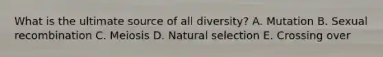 What is the ultimate source of all diversity? A. Mutation B. Sexual recombination C. Meiosis D. Natural selection E. Crossing over