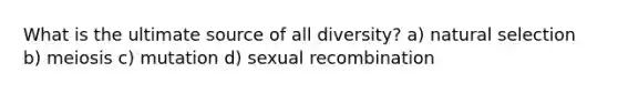 What is the ultimate source of all diversity? a) natural selection b) meiosis c) mutation d) sexual recombination