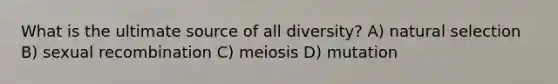 What is the ultimate source of all diversity? A) natural selection B) sexual recombination C) meiosis D) mutation