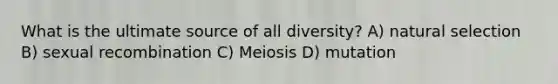 What is the ultimate source of all diversity? A) natural selection B) sexual recombination C) Meiosis D) mutation