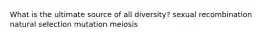 What is the ultimate source of all diversity? sexual recombination natural selection mutation meiosis