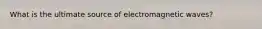 What is the ultimate source of electromagnetic waves?