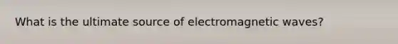 What is the ultimate source of electromagnetic waves?