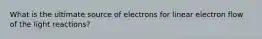 What is the ultimate source of electrons for linear electron flow of the light reactions?