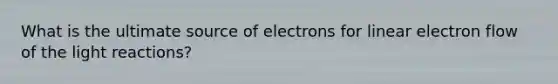 What is the ultimate source of electrons for linear electron flow of the light reactions?