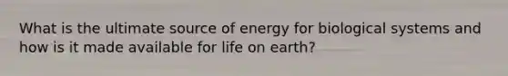 What is the ultimate source of energy for biological systems and how is it made available for life on earth?